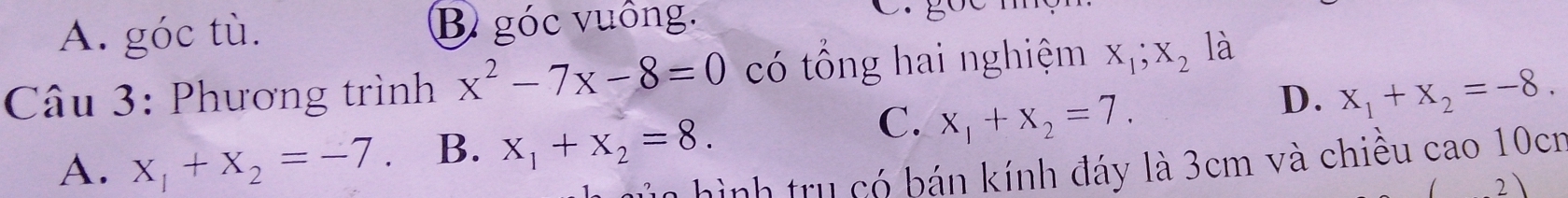 A. góc tù. B góc vuồng.
Câu 3: Phương trình x^2-7x-8=0 có tổng hai nghiệm X_1;X_2 là
C.
A. x_1+x_2=-7. B. x_1+x_2=8. x_1+x_2=7.
D. x_1+x_2=-8. 
hình tru có bán kính đáy là 3cm và chiều cao 10cn
2)