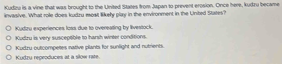 Kudzu is a vine that was brought to the United States from Japan to prevent erosion. Once here, kudzu became
invasive. What role does kudzu most likely play in the environment in the United States?
Kudzu experiences loss due to overeating by livestock.
Kudzu is very susceptible to harsh winter conditions.
Kudzu outcompetes native plants for sunlight and nutrients.
Kudzu reproduces at a slow rate.