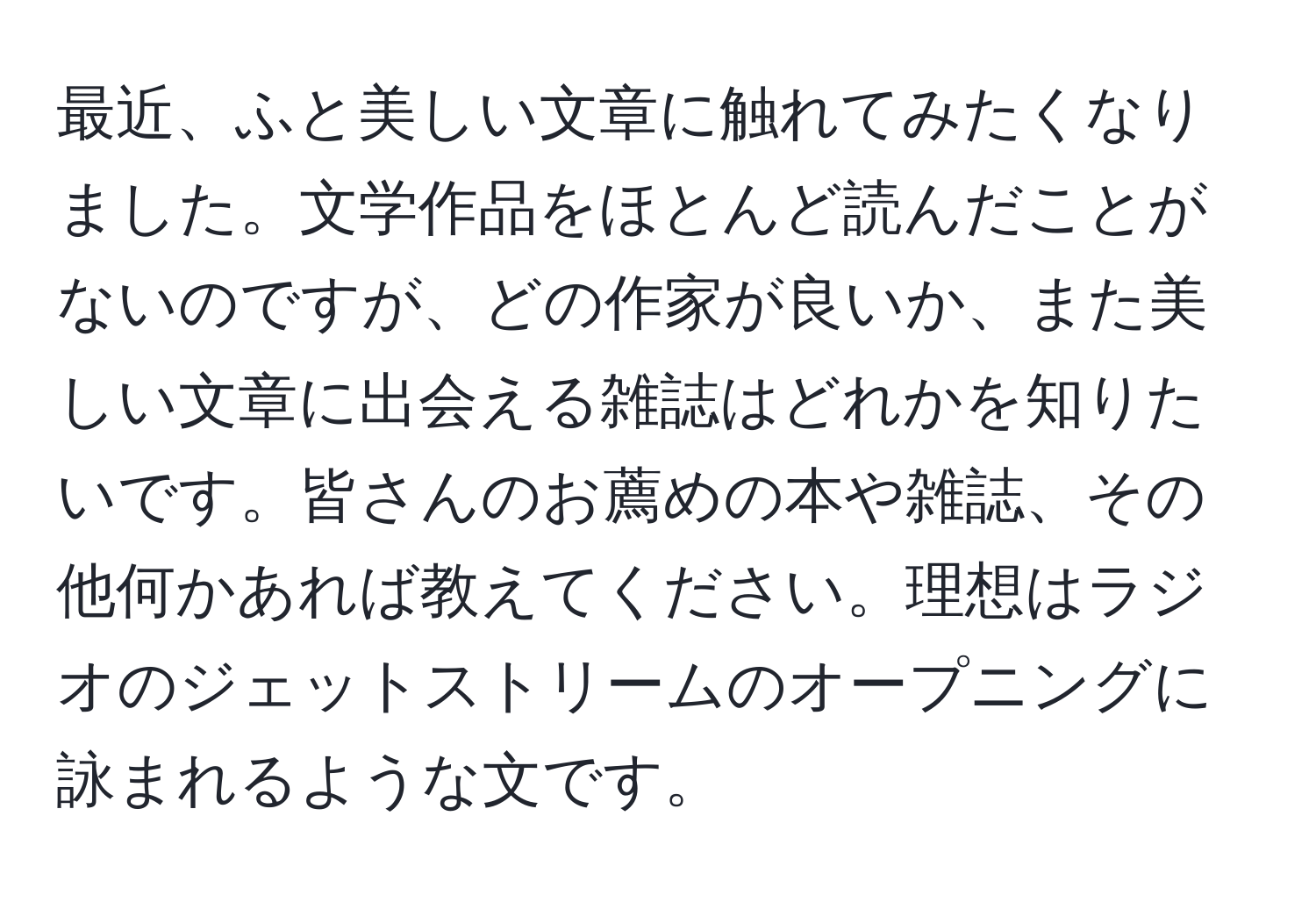 最近、ふと美しい文章に触れてみたくなりました。文学作品をほとんど読んだことがないのですが、どの作家が良いか、また美しい文章に出会える雑誌はどれかを知りたいです。皆さんのお薦めの本や雑誌、その他何かあれば教えてください。理想はラジオのジェットストリームのオープニングに詠まれるような文です。