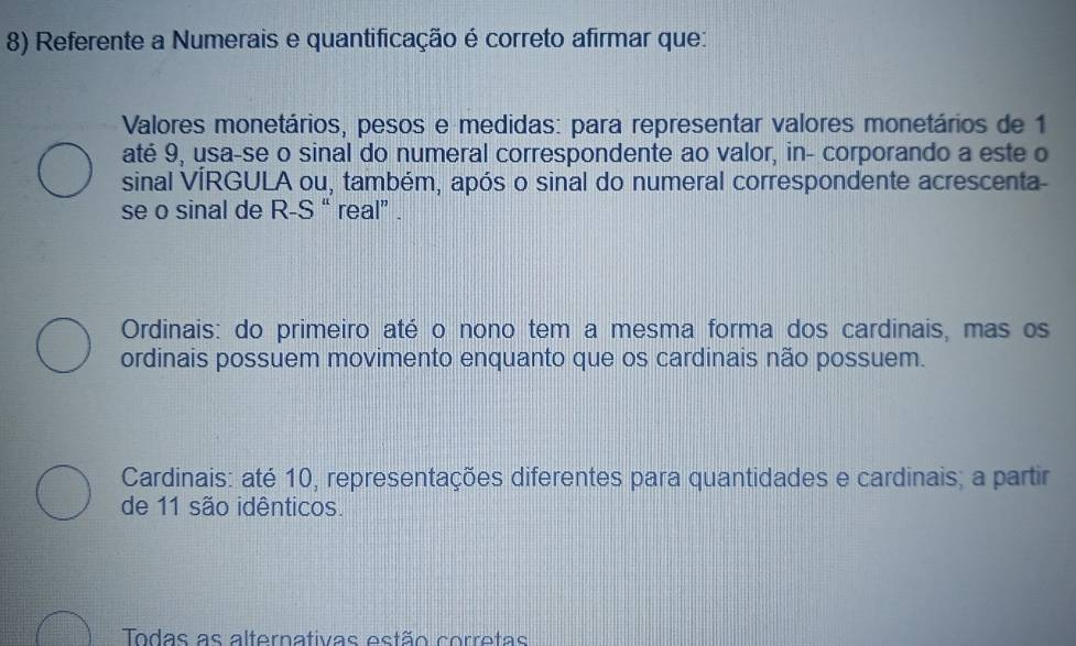 Referente a Numerais e quantificação é correto afirmar que:
Valores monetários, pesos e medidas: para representar valores monetários de 1
até 9, usa-se o sinal do numeral correspondente ao valor, in- corporando a este o
sinal VÍRGULA ou, também, após o sinal do numeral correspondente acrescenta-
se o sinal de R-S $ “real” .
Ordinais: do primeiro até o nono tem a mesma forma dos cardinais, mas os
ordinais possuem movimento enquanto que os cardinais não possuem.
Cardinais: até 10, representações diferentes para quantidades e cardinais; a partir
de 11 são idênticos.
Todas as alternativas estão corretas