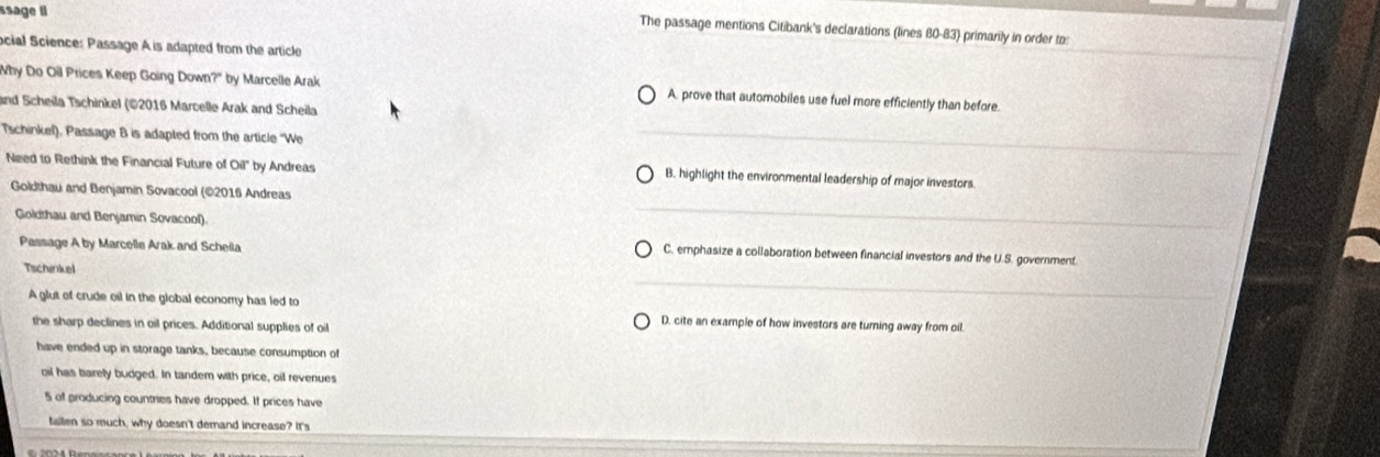 ssage ll
The passage mentions Citibank's declarations (lines 80-83) primarily in order to:
ocial Science: Passage A is adapted from the article
_
Why Do Oil Prices Keep Going Down?" by Marcelle Arak A. prove that automobiles use fuel more efficiently than before.
and Scheila Tschinkel (©2016 Marcelle Arak and Scheila
Tschinkel). Passage B is adapted from the article ''We
_
Need to Rethink the Financial Future of Oil' by Andreas B. highlight the environmental leadership of major investors.
_
Goldthau and Benjamin Sovacool (©2016 Andreas
Goldthau and Benjamin Sovacool).
Passage A by Marcelle Arak and Scheila C. emphasize a collaboration between financial investors and the U.S. government.
_
Tschinkel
A glut of crude oil in the global economy has led to D. cite an example of how investors are turning away from oil.
the sharp declines in oil prices. Additional supplies of oil
have ended up in storage tanks, because consumption of
oil has barely budged. In tandem with price, oil revenues
5 of producing countries have dropped. If prices have
fiallen so much, why doesn't demand increase? It's