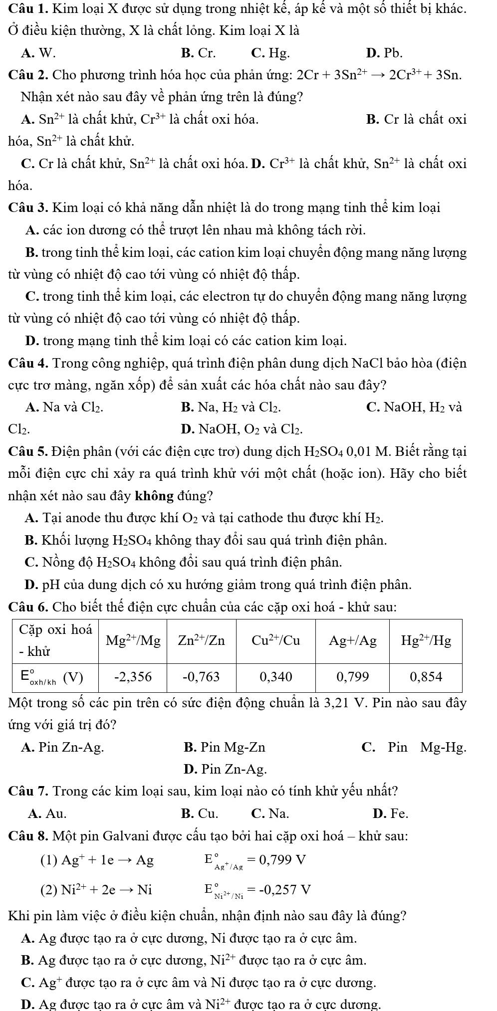 Kim loại X được sử dụng trong nhiệt kế, áp kế và một số thiết bị khác.
Ở điều kiện thường, X là chất lỏng. Kim loại X là
A. W. B. Cr. C. Hg. D. Pb.
Câu 2. Cho phương trình hóa học của phản ứng: 2Cr+3Sn^(2+)to 2Cr^(3+)+3Sn.
Nhận xét nào sau đây về phản ứng trên là đúng?
A. Sn^(2+) là chất khử, Cr^(3+) là chất oxi hóa. B. Cr là chất oxi
hóa, Sn^(2+)1 à 1 chất khử.
C. Cr là chất khử, Sn^(2+) là chất oxi hóa. D. Cr^(3+) là chất khử, Sn^(2+) là chất oxi
hóa.
Câu 3. Kim loại có khả năng dẫn nhiệt là do trong mạng tinh thể kim loại
A. các ion dương có thể trượt lên nhau mà không tách rời.
B. trong tinh thể kim loại, các cation kim loại chuyển động mang năng lượng
từ vùng có nhiệt độ cao tới vùng có nhiệt độ thấp.
C. trong tinh thể kim loại, các electron tự do chuyển động mang năng lượng
từ vùng có nhiệt độ cao tới vùng có nhiệt độ thấp.
D. trong mạng tinh thể kim loại có các cation kim loại.
Câu 4. Trong công nghiệp, quá trình điện phân dung dịch NaCl bảo hòa (điện
cực trơ màng, ngăn : xvector o p) để sản xuất các hóa chất nào sau đây?
A. Na và Cl₂. B. Na, H₂ và Cl₂. C. NaOH, H₂ và
Cl₂. D. NaOH, O_2 và Cl₂.
Câu 5. Điện phân (với các điện cực trơ) dung dịch H₂SO₄ 0,01 M. Biết rằng tại
mỗi điện cực chỉ xảy ra quá trình khử với một chất (hoặc ion). Hãy cho biết
nhận xét nào sau đây không đúng?
A. Tại anode thu được khí O_2 và tại cathode thu được khí H₂.
B. Khối lượng H_2SO_4 không thay đổi sau quá trình điện phân.
C. Nồng độ H₂SO4 không đổi sau quá trình điện phân.
D. pH của dung dịch có xu hướng giảm trong quá trình điện phân.
Câu 6. Cho biết thế điện cực chuẩn của các cặp oxi hoá - khử sau:
Một trong số các pin trên có sức điện động chuẩn là 3,21 V. Pin nào sau đây
ứng với giá trị đó?
A. Pin Zn-Ag. B. Pin Mg-Zn C. Pin Mg-Hg.
D. Pin Zn-Ag.
Câu 7. Trong các kim loại sau, kim loại nào có tính khử yếu nhất?
A. Au. B. Cu. C. Na. D. Fe.
Câu 8. Một pin Galvani được cấu tạo bởi hai cặp oxi hoá - khử sau:
(1) Ag^++1eto Ag E_Ag^+/Ag^circ =0,799V
(2) Ni^(2+)+2eto Ni E_Ni^(2+)/Ni^circ =-0,257V
Khi pin làm việc ở điều kiện chuẩn, nhận định nào sau đây là đúng?
A. Ag được tạo ra ở cực dương, Ni được tạo ra ở cực âm.
B. Ag được tạo ra ở cực dương, Ni^(2+) được tạo ra ở cực âm.
C. Ag* được tạo ra ở cực âm và Ni được tạo ra ở cực dương.
D. Ag được tao ra ở cưc âm và Ni^(2+) đươc tao ra ở cưc dương.