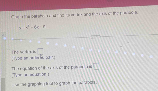 Graph the parabola and find its vertex and the axis of the parabola.
y=x^2-6x+9
The vertex is □. 
(Type an ordered pair.) 
The equation of the axis of the parabola is □. 
(Type an equation.) 
Use the graphing tool to graph the parabola.