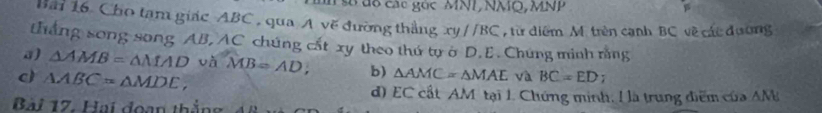 số đc các góc MNI, NMQ, MNP
Bải 16. Cho tạm giác ABC , qua A vẽ đường thắng xyparallel BC từ diểm M. trên cạnh BC về các đương
ắng song song AB, AC chúng cất xy theo thứ tự ở D. E. Chứng minh rằng
a) △ AMB=△ MAD và MB=AD, b) △ AMC=△ MAE và BC=ED;
c) △ ABC=△ MDE,
d) EC cất AM tại 1. Chứng minh, ! là trung điểm của AM
Bài 17. Hai đoạn thắng 48