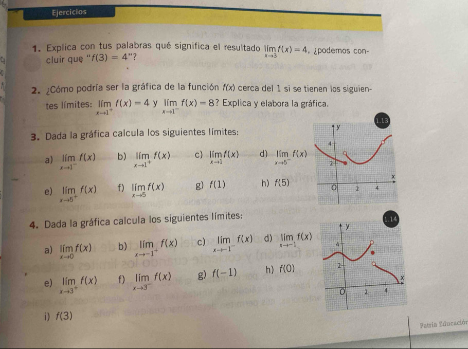 Ejercicios 
1. Explica con tus palabras qué significa el resultado 
L cluir que '' f(3)=4'' 7 limlimits _xto 3f(x)=4 ， ¿podemos con- 
2. ¿Cómo podría ser la gráfica de la función f(x) cerca del 1 si se tienen los siguien- 
tes límites: limlimits _xto 1^+f(x)=4 y limlimits _xto 1^-f(x)=8 ? Explica y elabora la gráfica. 
3. Dada la gráfica calcula los siguientes límites: 
a) limlimits _xto 1^-f(x) b) limlimits _xto 1^+f(x) c) limlimits _xto 1f(x) d) limlimits _xto 5^-f(x)
e) limlimits _xto 5^+f(x) limlimits _xto 5f(x) g) f(1) h) f(5)
f) 
4. Dada la gráfica calcula los siguientes límites: 
a) limlimits _xto 0f(x) b) limlimits _xto -1^+f(x) c) limlimits _xto -1^-f(x) d) limlimits _xto -1f(x)
e) limlimits _xto 3^+f(x) f) limlimits _xto 3^-f(x) g) f(-1) h) f(0)
i) f(3)
Patria Educación