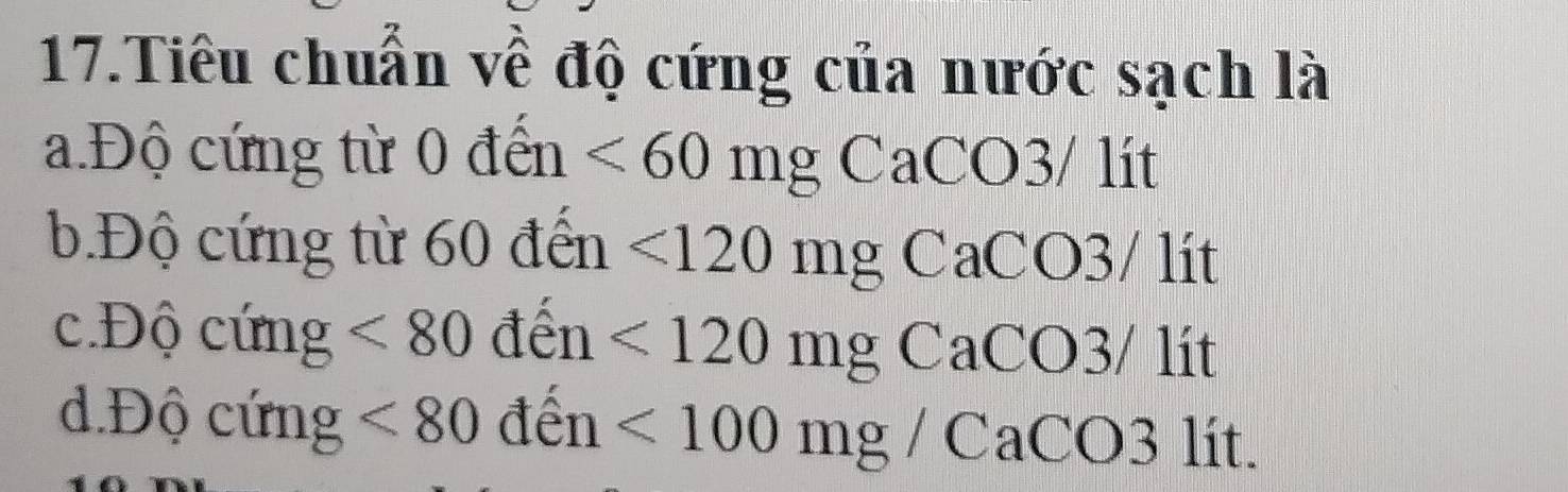 Tiêu chuẩn về độ cứng của nước sạch là
a.Độ cứng từ 0 đến <60mg</tex> CaCO3/ lít
b.Độ cứng từ 60 đến <120mg</tex> CaCO3/ lít
c.Độ cứng <80</tex> den <120mg</tex> CaCO3/ lit
d.Độ cứng <80</tex> de 11 <100mg/CaCO 3 lít.