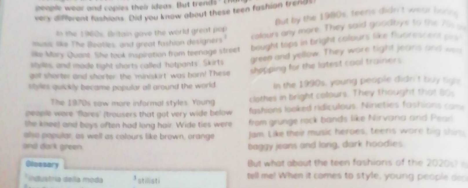 people wear and copies their ideas. But trends ' Eh 
very different fashions. Did you know about these teen fashian trenas 
But by the 1980s, teens didn't wear borng 
In the 1960s, Britain gave the world great pop 
muss like The Beatles, and great fashion designers colour any more. They said goodbye to the 75 o 
lke Mary Quant. She took inspiration from teenage street bought tops in tright colours like flucrescent pr 
styles, and made tight shorts called 'hotpants Skirts greep and yellow. They ware tight jeans and was 
get shorter and shorter the 'miniskirt' was born! These shopping for the latest coal trainers 
styles quickly became popular all ground the world . In the 1990s, young people didn't buy ligh 
The 1970s saw more informal styles. Young clothes in bright colours. They thought that 80s 
people wore 'flares' (trousers that got very wide below fashions looked ridiculous. Nineties fashions com 
the knee) and boys often had long hair. Wide ties were from grunge rock bands like Nirvana and Pear 
olse popular, as well as colours like brown, orange Jam. Like their music heroes, teens wore big shim, 
and dark green. baggy jeans and long, dark hoodies. 
Olossary But what about the teen fashions of the 2020s) 
* industria deñla moda 3 stilsti 
tell me! When it comes to style, young people dec