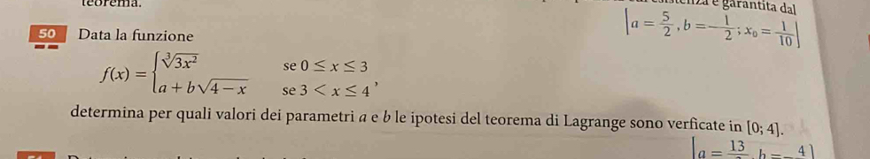 teorema 
50 Data la funzione
|a= 5/2 , b=- 1/2 ;x_0= 1/10 | ma é garantita dal
f(x)=beginarrayl sqrt[3](3x^2)se0≤ x≤ 3 a+bsqrt(4-x)se3 , 
determina per quali valori dei parametri α e b le ipotesi del teorema di Lagrange sono verficate in [0;4].
|a=frac 13b=-4|