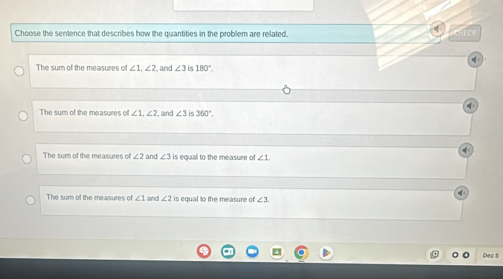 Choose the sentence that describes how the quantities in the problem are related. CHECK
The sum of the measures of ∠ 1, ∠ 2 , and ∠ 3 is 180°.
The sum of the measures of ∠ 1, ∠ 2 , and ∠ 3 is 360°.
The sum of the measures of ∠ 2 and ∠ 3 is equal to the measure of ∠ 1.
The sum of the measures of ∠ 1 and ∠ 2 is equal to the measure of ∠ 3. 
Dec 5