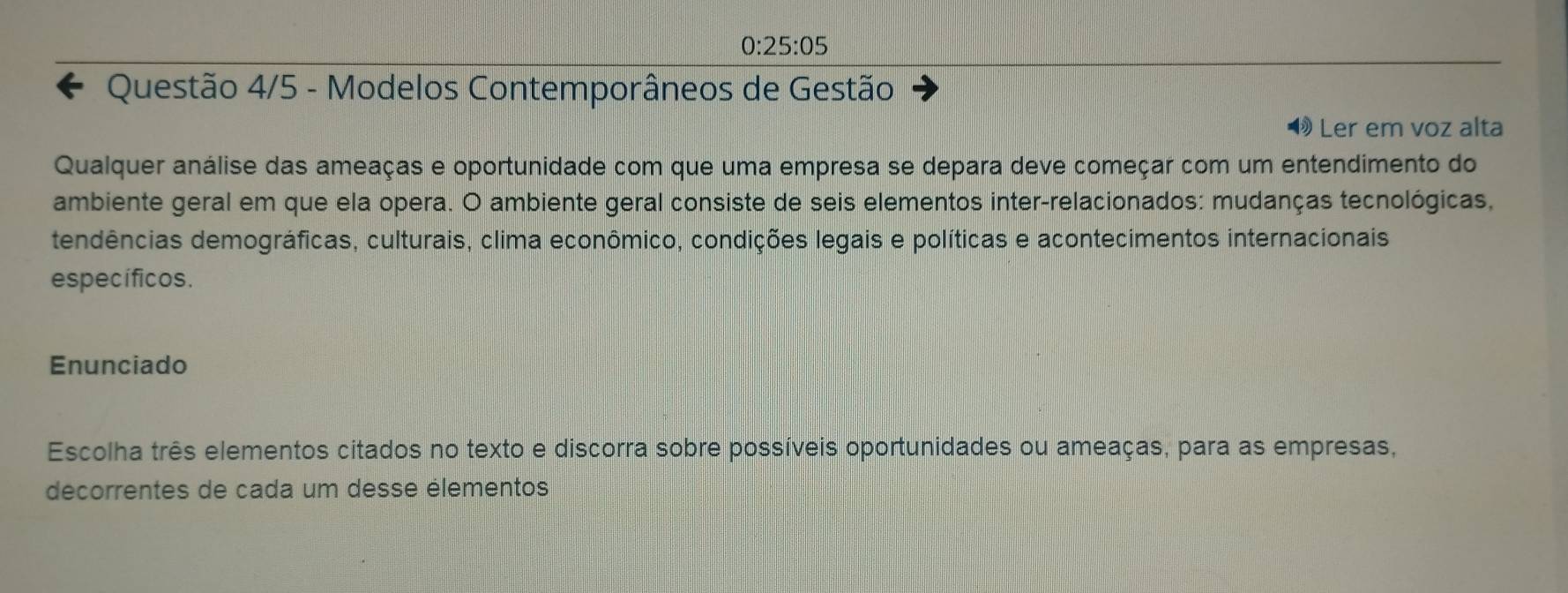 0:25:05 
Questão 4/5 - Modelos Contemporâneos de Gestão 
Ler em voz alta 
Qualquer análise das ameaças e oportunidade com que uma empresa se depara deve começar com um entendimento do 
ambiente geral em que ela opera. O ambiente geral consiste de seis elementos inter-relacionados: mudanças tecnológicas, 
tendências demográficas, culturais, clima econômico, condições legais e políticas e acontecimentos internacionais 
específicos. 
Enunciado 
Escolha três elementos citados no texto e discorra sobre possíveis oportunidades ou ameaças, para as empresas, 
decorrentes de cada um desse élementos