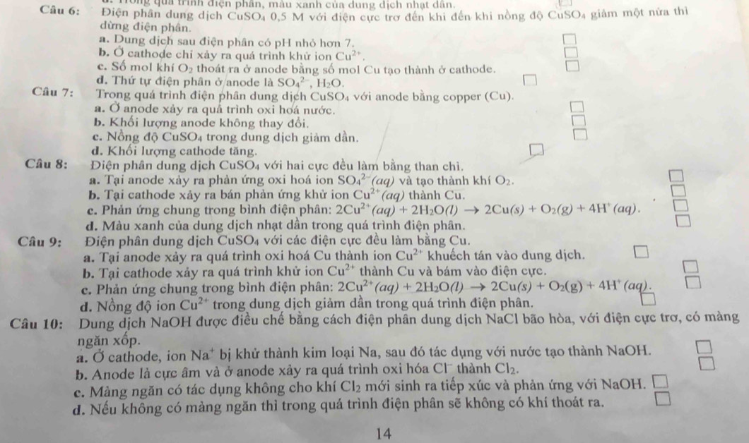 Tong qua trình điện phân, màu xanh của dung dịch nhạt dân.
Câu 6: Điện phần dung dịch CuSO, 0,5 M với điện cực trợ đến khi đến khi nồng độ CuSO₄ giảm một nửa thì
dừng điện phân.
a. Dung dịch sau điện phân có pH nhỏ hơn 7.
b. Ở cathode chỉ xảy ra quá trình khử ion Cu^(2+),
c. Số mol khí O_2 thoát ra ở anode bằng số mol Cu tạo thành ở cathode.
d. Thứ tự điện phân ở anode là SO_4^((2-),H_2)O.
Câu 7:  Trong quá trình điện phân dung dịch Cư SO_4 với anode bằng copper (Cu).
a. Ở anode xảy ra quả trình oxi hoá nước.
b. Khối lượng anode không thay đổi.
c. Nồng độ Cu SO_4 trong dung dịch giàm dần.
d. Khối lượng cathode tăng.
Câu 8: Điện phân dung dịch CuSO4 với hai cực đều làm bằng than chì.
a. Tại anode xảy ra phản ứng oxi hoá ion SO_4^((2-)(aq) và tạo thành khí O_2).
b. Tại cathode xảy ra bán phản ứng khử ion Cu^(2+)(aq) thành Cu.
c. Phản ứng chung trong bình điện phân: 2Cu^(2+)(aq)+2H_2O(l)to 2Cu(s)+O_2(g)+4H^+(aq).
d. Màu xanh của dung dịch nhạt dần trong quá trình điện phân.
□
Câu 9: Điện phân dung dịch C uSO_4 với ác điện cực đều làm bằng Cu.
a. Tại anode xảy ra quá trình oxi hoá Cu thành ion Cu^(2+) khuếch tán vào dung dịch. □
b. Tại cathode xảy ra quá trình khử ion Cu^(2+) thành Cu và bám vào điện cực.
c. Phản ứng chung trong bình điện phân: 2Cu^(2+)(aq)+2H_2O(l)to 2Cu(s)+O_2(g)+4H^+(aq).  □ /□  
d. Nồng độ ion Cu^(2+) trong dung dịch giảm dần trong quá trình điện phân.
□
Câu 10: Dung dịch NaOH được điều chế bằng cách điện phân dung dịch NaCl bão hòa, với điện cực trơ, có màng
ngăn xốp.
a. Ở cathode, ion Na^+ bị khử thành kim loại Na, sau đó tác dụng với nước tạo thành NaOH. beginarrayr □  □ endarray
b. Anode là cực âm và ở anode xảy ra quá trình oxi hóa Cl thành Cl_2.
c. Màng ngăn có tác dụng không cho khí Cl_2 mới sinh ra tiếp xúc và phản ứng với NaOH.
d. Nếu không có màng ngăn thì trong quá trình điện phân sẽ không có khí thoát ra.  □ /□  
14