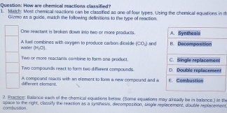 How are chemical reactions classified?
1. Matchy Most chemical reactions can be classified as one of four types. Using the chemical equations in th
Gizmo as a guide, match the following definitions to the type of reaction.
One reactant is broken down into two or more products.
A fuel combines with oxygen to produce carbon dioxide (CO_2) and
wiler (H_2O).
Two or more reactants combine to form one product.
Two compounds react to form two different compounds.
A compound reacts with an element to fores a new compound and a
diffrent element.
2. Practice: Balance each of the chemical equations below. (Some equations may already be in balance.) in the
space to the right, classify the reaction as a synthesis, decomposition, single replacement, dovble replecement
combustion.