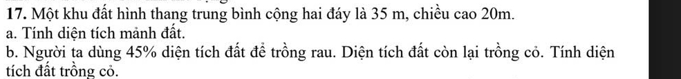 Một khu đất hình thang trung bình cộng hai đáy là 35 m, chiều cao 20m. 
a. Tính diện tích mảnh đất. 
b. Người ta dùng 45% diện tích đất để trồng rau. Diện tích đất còn lại trồng cỏ. Tính diện 
tích đất trồng cỏ.