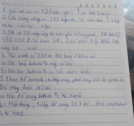 gà vàiur co 120 con gà = 2/3  ur Moi lcar co? 
2 (ia háng nhàp vè 350 hopsua so oua bùn  4/3  chip 
conlai Con lai hop 
3. 5A và 5D ccng lìng ho tièn sho hlsngheò. 5A hon5g
180. 000 4. So rien 5A= 7/5  so tien 50. Mai lop 
ung hé tiàn 
1. Veii xanh co 250m Dā ban 120m vai 
ai Dā bàh bnhièu lo lōng oǒ cai 
bi Con lai buhièn lo sc lài chi a bn 
5. Theo ke heach ,xuong may phai may sso bó quàn do 
Do may diot 162 60
an Hài dámay bohièi 9o kú hoach 
b1 Her thang, Xióng dò may s6ī bò. Ho uso bodu 
To Ki hoad.