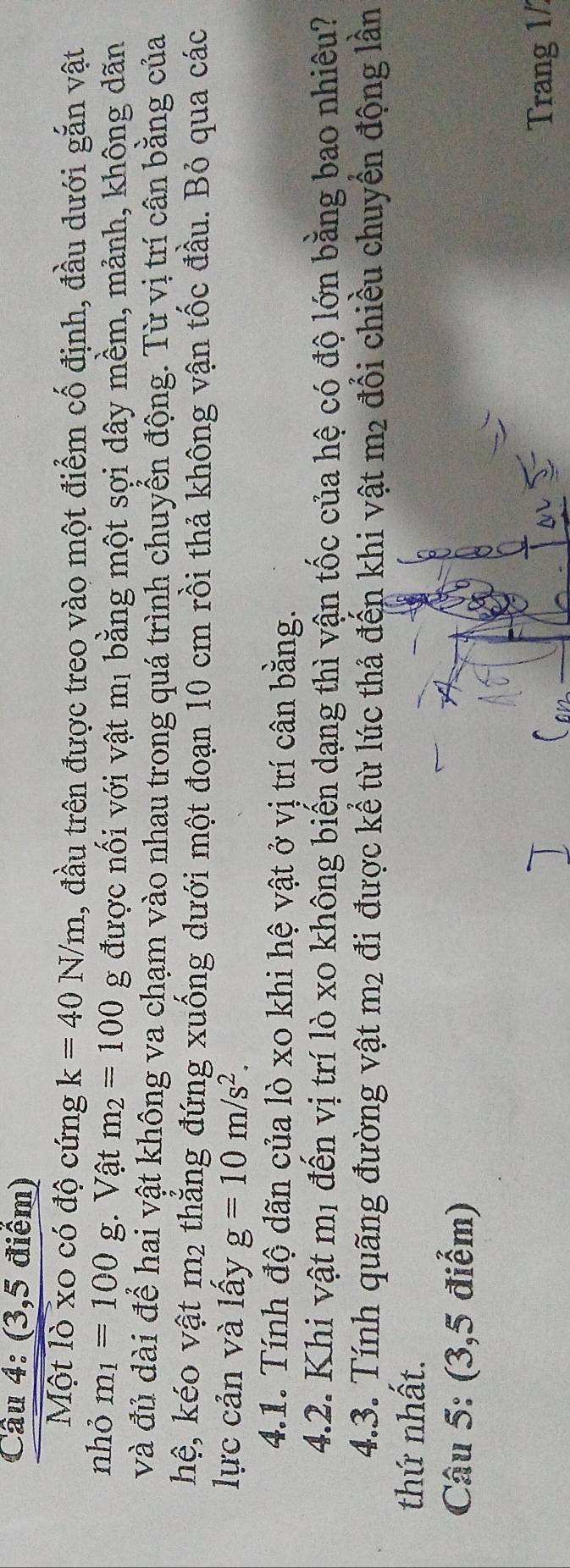 (3,5 điểm) 
Một lò xo có độ cứng k=40N/m 1, đầu trên được treo vào một điểm cố định, đầu dưới gắn vật 
nhỏ m_1=100 g. Vật m_2=100g được nối với vật mị bằng một sợi dây mềm, mảnh, không dãn 
và đủ dài để hai vật không va chạm vào nhau trong quá trình chuyển động. Từ vị trí cân bằng của 
hệ, kéo vật m2 thẳng đứng xuống dưới một đoạn 10 cm rồi thả không vận tốc đầu. Bỏ qua các 
lực cản và lấy g=10m/s^2. 
4.1. Tính độ dãn của lò xo khi hệ vật ở vị trí cân bằng. 
4.2. Khi vật mị đến vị trí lò xo không biến dạng thì vận tốc của hệ có độ lớn bằng bao nhiêu? 
4.3. Tính quãng đường vật m2 đi được kể từ lúc thả đến khi vật m2 đổi chiều chuyển động lần 
thứ nhất. 
Câu 5: (3,5 điểm) 
Trang 1/
