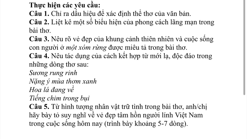 Thực hiện các yêu cầu: 
Câu 1. Chỉ ra dấu hiệu để xác định thể thơ của văn bản. 
Câu 2. Liệt kê một số biểu hiện của phong cách lãng mạn trong 
bài thơ. 
Câu 3. Nêu rõ vẻ đẹp của khung cảnh thiên nhiên và cuộc sống 
con người ở một xóm rừng được miêu tả trong bài thơ. 
Câu 4. Nêu tác dụng của cách kết hợp từ mới lạ, độc đáo trong 
những dòng thơ sau: 
Sương rung rinh 
Nặng ý mùa thơm xanh 
Hoa lá đang về 
Tiếng chim trong bụi 
Câu 5. Từ hình tượng nhân vật trữ tình trong bài thơ, anh/chị 
hãy bày tỏ suy nghĩ về vẻ đẹp tâm hồn người lính Việt Nam 
trong cuộc sông hôm nay (trình bày khoảng 5-7 dòng).