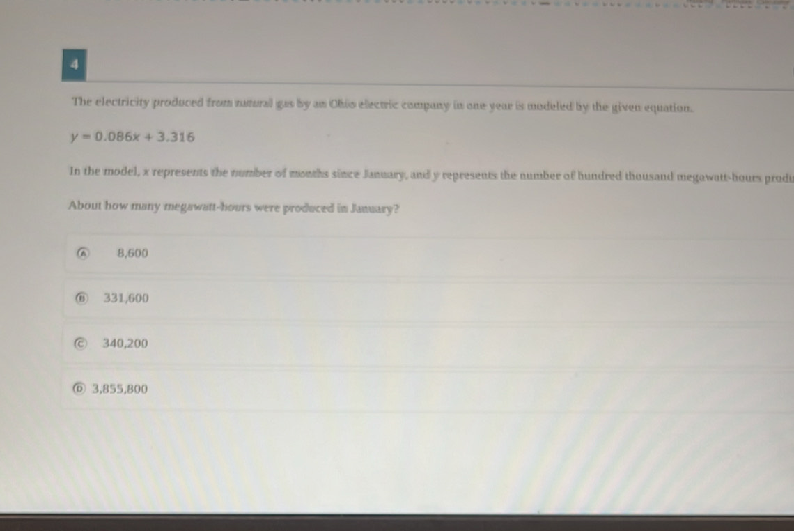 The electricity produced from ratural gas by an Ohio electric company in one year is modeled by the given equation.
y=0.086x+3.316
In the model, x represents the number of months since January, and y represents the number of hundred thousand megawatt-hours prodi
About how many megawatt-hours were produced in January?
A 8,600
331,600
340,200
3,855,800