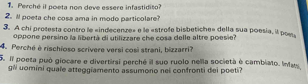 Perché il poeta non deve essere infastidito? 
2. ll poeta che cosa ama in modo particolare? 
3. A chi protesta contro le «indecenze» e le «strofe bisbetiche» della sua poesia, il poeta 
oppone persino la libertà di utilizzare che cosa delle altre poesie? 
4. Perché è rischioso scrivere versi così strani, bizzarri? 
5. Il poeta può giocare e divertirsi perché il suo ruolo nella società è cambiato. Infatti, 
gli uomini quale atteggiamento assumono nei confronti dei poeti?