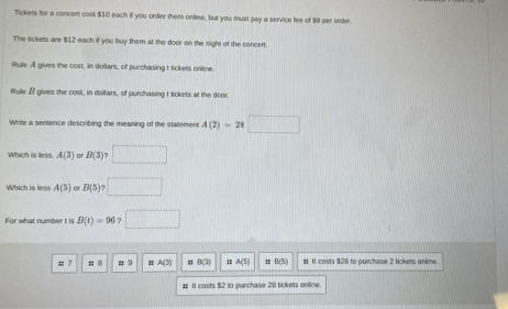 Tickets for a concert cost $10 each if you order them online, but you must pay a service fee of $8 per order
The sickets are $12 each if you buy them at the door on the night of the concert
Rule A gives the cost, in dollars, of purchasing t tickets unline
Rule β gives the cost, in dollars, of purchasing t tickets at the door.
Write a sentence describing the meaning of the statement A(2)=28□
Which is less. A(3) B(3)>□
Which is less A(5)orB(5)?□
For what number t is B(t)=96?□ ;; 7 : 8 = 9 A(3) # B(3) = A(5) πB(5) #t. It costs $28 to purchase 2 tickets online
# It costs $2 to purchase 281 tickets online.