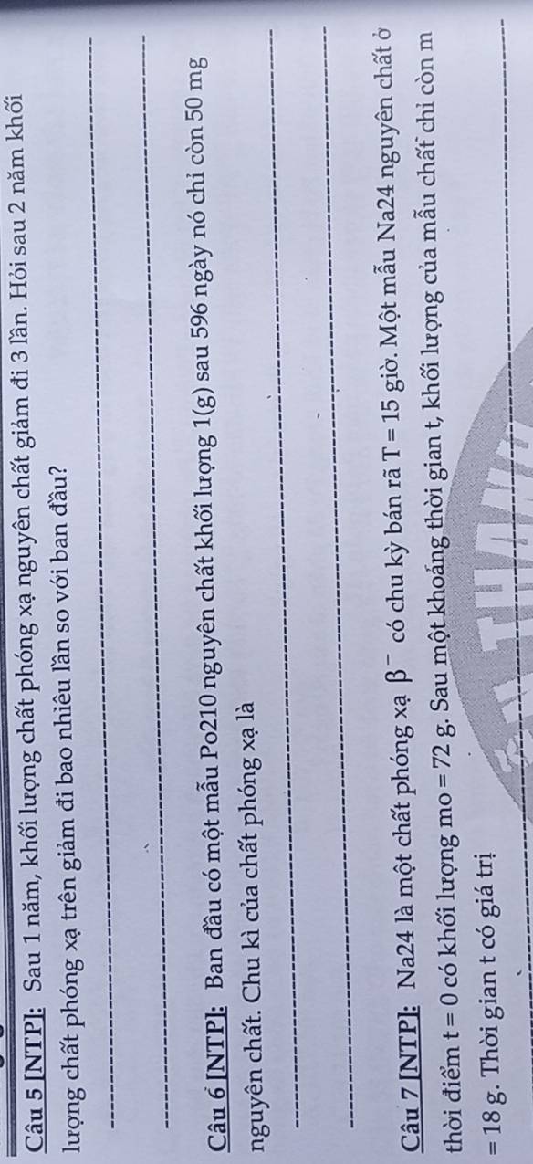 [NTP]: Sau 1 năm, khối lượng chất phóng xạ nguyên chất giảm đi 3 lần. Hỏi sau 2 năm khối 
_ 
lượng chất phóng xạ trên giảm đi bao nhiêu lần so với ban đầu? 
_ 
Câu 6 [NTP]: Ban đầu có một mẫu Po210 nguyên chất khối lượng 1(g) sau 596 ngày nó chỉ còn 50 mg
_ 
nguyên chất. Chu kì của chất phóng xạ là 
_ 
Câu 7 [NTP]: Na24 là một chất phóng xạ β ¯ có chu kỳ bán rã T=15 giờ. Một mẫu Na24 nguyên chất ở 
thời điểm t=0 có khối lượng mo =72g. Sau một khoáng thời gian t, khối lượng của mẫu chất chỉ còn m 
_
=18g. Thời gian t có giá trị