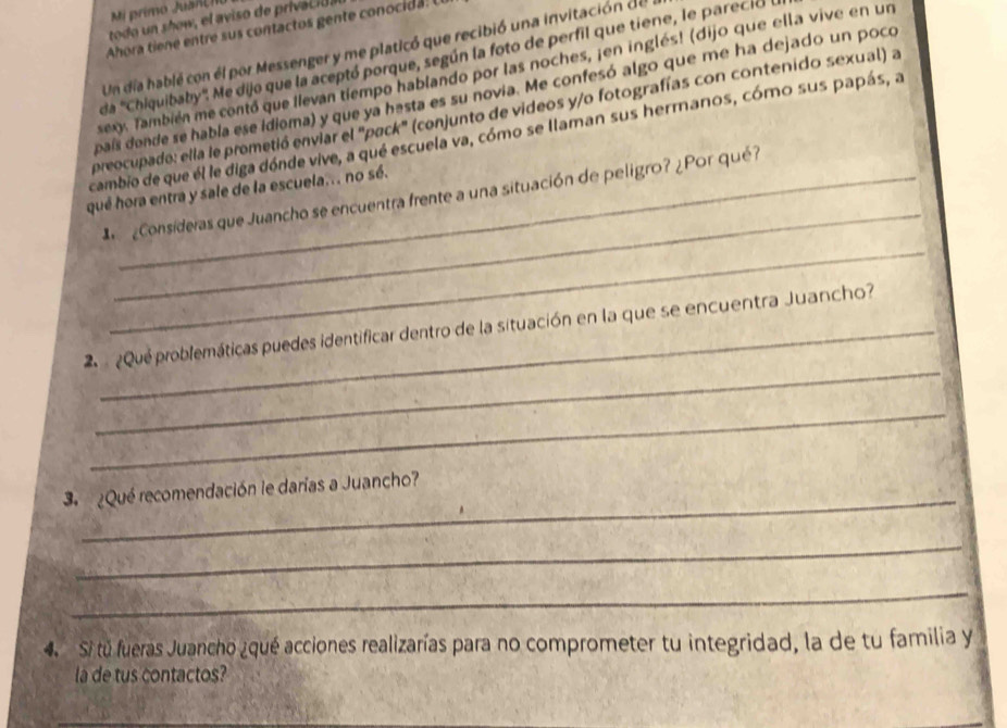 Mi primo Juanl 
todo how el aviso de priac da 
Ahora tiene entre sus contactos gente conocida. 
Un día hablé con él por Messenger y me platicó que recibió una invitación de 
da ''Chiquibaby'. Me dijo que la aceptó porque, según la foto de perfil que tiene, le parecia a 
sexy. También me contó que llevan tiempo hablando por las noches, ¡en inglés! (dijo que ella vive en un 
país donde se habla ese idioma) y que ya hesta es su novia. Me confesó algo que me ha dejado un poco 
preocupado: ella le prometió enviar el "pack" (conjunto de videos y/o fotografías con contenido sexual) a 
cambio de que él le diga dónde vive, a qué escuela va, cómo se llaman sus hermanos, cómo sus papás, a 
_ 
qué hora entra y sale de la escuela... no sé. 
_ 
¿Consideras que Juancho se encuentra frente a una situación de peligro? ¿Por qué? 
_ 
¿Que problemáticas puedes identificar dentro de la situación en la que se encuentra Juancho? 
_ 
_ 
3 ¿Qué recomendación le darías a Juancho? 
_ 
_ 
4. Si tú fueras Juancho ¿qué acciones realizarías para no comprometer tu integridad, la de tu familia y 
la de tus contactos? 
__