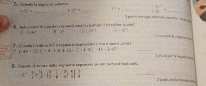 Calcola le seguenti potenze.
(-2)^3= _
_ 5^(-2)=
(- 3/2 )^-2= _
(-7)^2= _I punto per ogni risposta corretta - mar4 
6. Solamente in uno dei seguenti casí il risultato é positivo: quale?
A -(-3)^4 B -3^4 C (-3)^12 D (-3)^15
I punto per la rispostio
_
7 . Calcola il valore della seguente espressione con numeri interi.
f es p (-4)^2- [-2+6· (-5+15-1):(-3)]-4 -(-6)^2
2 punti per la risposts mes
8. Calcola il valore della seguente espressione con numeri razionali.
(-2)^2- 5/3 +[ 1/4 -( 3/2 - 1/6 + 3/4 )·  6/5 ]: 3/4  _2 punti per la risposta sm