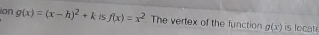 ion g(x)=(x-h)^2+k f(x)=x^2 The vertex of the function g(x) is locat