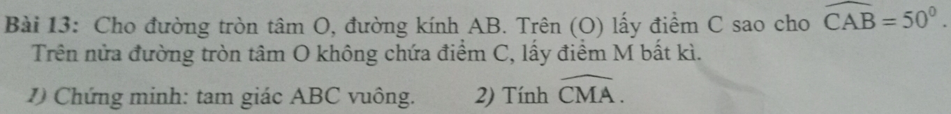 Cho đường tròn tâm O, đường kính AB. Trên (O) lấy điểm C sao cho widehat CAB=50°. 
Trên nửa đường tròn tâm O không chứa điểm C, lấy điểm M bất kì. 
1) Chứng minh: tam giác ABC vuông. 2) Tính widehat CMA.