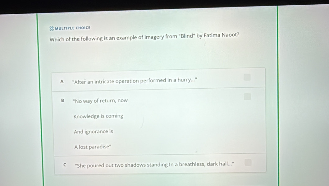 Which of the following is an example of imagery from "Blind" by Fatima Naoot?
A "After an intricate operation performed in a hurry...
B "No way of return, now
Knowledge is coming
And ignorance is
A lost paradise"
C "She poured out two shadows standing In a breathless, dark hall..."