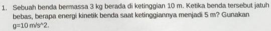 Sebuah benda bermassa 3 kg berada di ketinggian 10 m. Ketika benda tersebut jatuh 
bebas, berapa energi kinetik benda saat ketinggiannya menjadi 5 m? Gunakan
g=10m/s^(wedge)2.