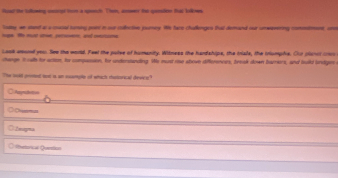Road the tollowing ustpt fee a spendh. Then, amwer the quesfern that lolkws
ladey, we stand as a mucial turning point i our collective journey. We face challenges that demand our unwavering commitment, ao
ogne fe misnet stmive, pertseweme, aned cverrssanve.
Lask amund you. See the world. Feel the pulse of humanity. Witness the hardships, the trials, the triumphs. Our planst triou
change It cullh for action, for compassion, for understanding. We must rise above differences, break down barriers, and build bndges i
The told prinsted text is an xample of which ristorical device?
○ Asmidetons
Chisamus
Zmugna
○ Rinetorical Question