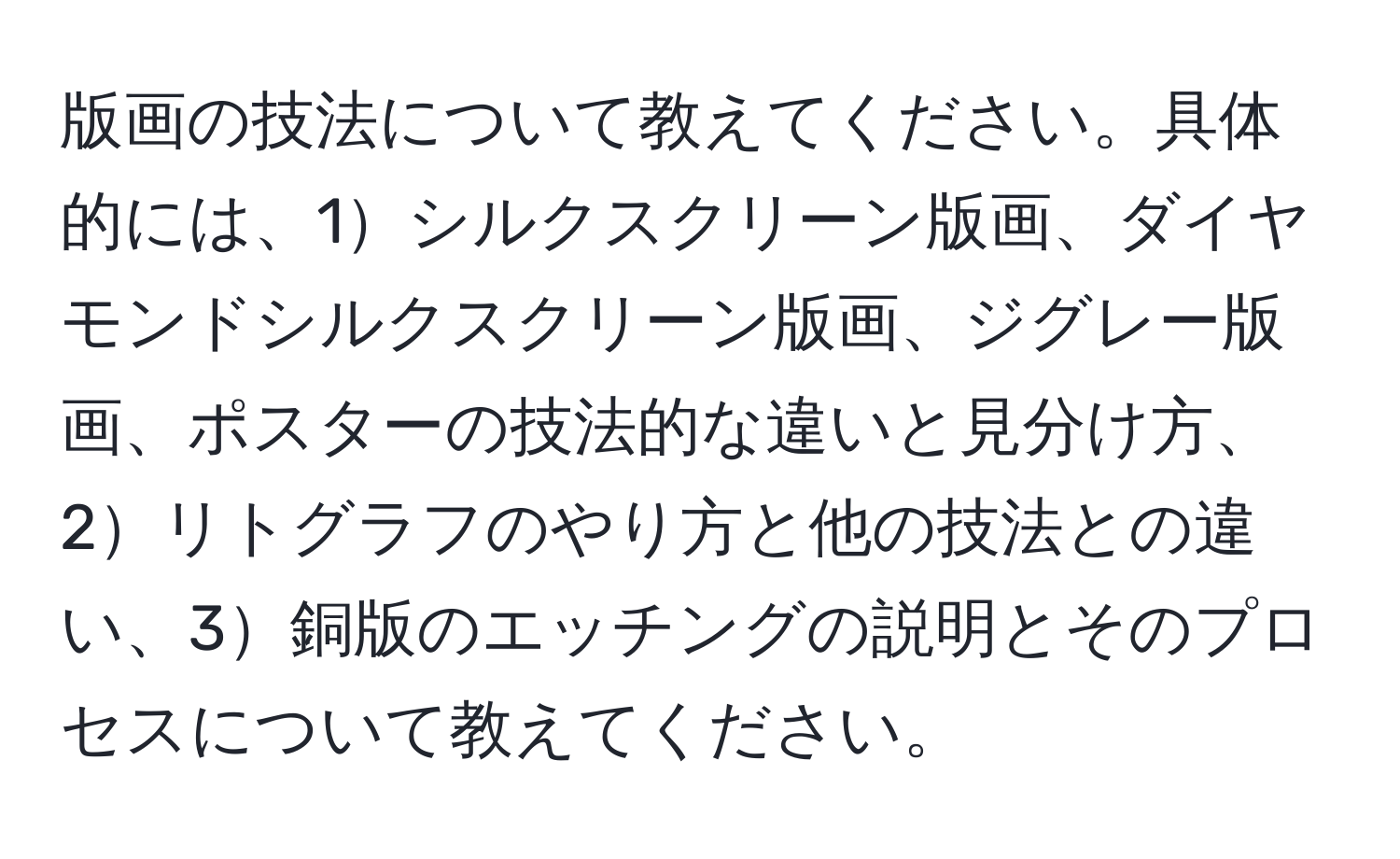 版画の技法について教えてください。具体的には、1シルクスクリーン版画、ダイヤモンドシルクスクリーン版画、ジグレー版画、ポスターの技法的な違いと見分け方、2リトグラフのやり方と他の技法との違い、3銅版のエッチングの説明とそのプロセスについて教えてください。