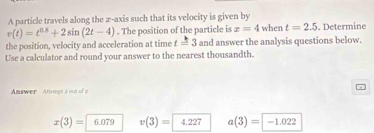 A particle travels along the æ-axis such that its velocity is given by
v(t)=t^(0.8)+2sin (2t-4). The position of the particle is x=4 when t=2.5. Determine
the position, velocity and acceleration at time t=3 and answer the analysis questions below.
Use a calculator and round your answer to the nearest thousandth.
Answer Attempt 2 out of 2
x(3)= 6 v(3)= 4.227 a(3)=-1.022