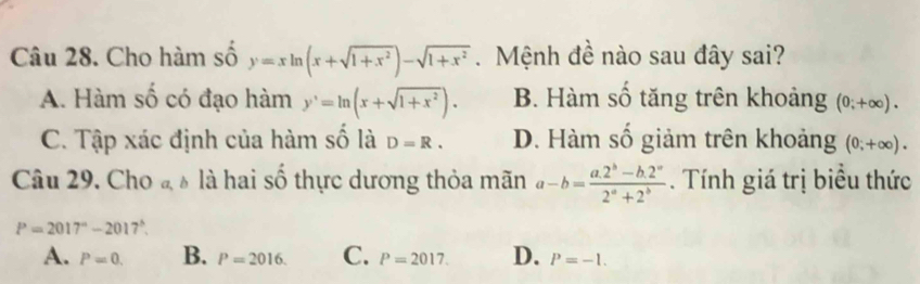 Cho hàm số y=xln (x+sqrt(1+x^2))-sqrt(1+x^2). Mệnh đề nào sau đây sai?
A. Hàm số có đạo hàm y'=ln (x+sqrt(1+x^2)). B. Hàm số tăng trên khoảng (0;+∈fty ).
C. Tập xác định của hàm số là D=R. D. Hàm số giảm trên khoảng (0;+∈fty ). 
Câu 29. Cho đ à là hai số thực dương thỏa mãn a-b= (a.2^b-b.2^a)/2^a+2^b . Tính giá trị biểu thức
P=2017°-2017^(wedge).
A. P=0. B. P=2016. C. P=2017. D. P=-1.