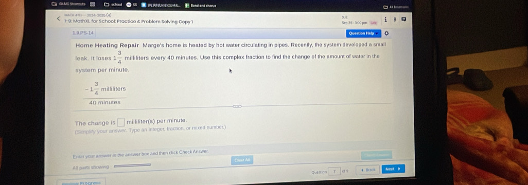 vzcvidc B Eand and chorus 
MATH 41H— 2024-2025 (4) 
i 
1-9. MathXL for School: Practice & Problem Solving Copy 1 Sep 25 - 3:00 pm Lale 
1.9.PS-14 Question Help 。 
Home Heating Repair Marge's home is heated by hot water circulating in pipes. Recently, the system developed a small 
leak. It loses 1 3/4  milliliters every 40 minutes. Use this complex fraction to find the change of the amount of water in the 
system per minute.
-1 3/4  milliliters
40 minutes
The change is □ milliliter (s) per minute. 
(Simplify your answer. Type an integer, fraction, or mixed number.) 
Enter your answer in the answer box and then click Check Answer, 
Chear All 
All parts showing 
Question T cf 9 4 Back Nsrt