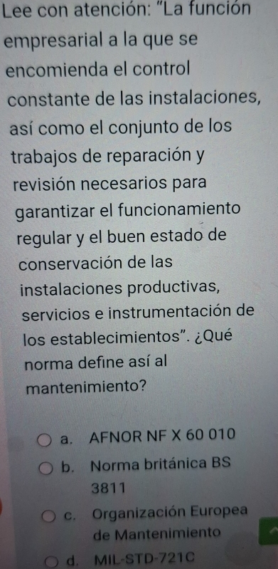 Lee con atención: "La función
empresarial a la que se
encomienda el control
constante de las instalaciones,
así como el conjunto de los
trabajos de reparación y
revisión necesarios para
garantizar el funcionamiento
regular y el buen estado de
conservación de las
instalaciones productivas,
servicios e instrumentación de
los establecimientos". ¿Qué
norma define así al
mantenimiento?
a. AFNOR NF X 60 010
b. Norma británica BS
3811
c. Organización Europea
de Mantenimiento
d. MIL-STD-721C