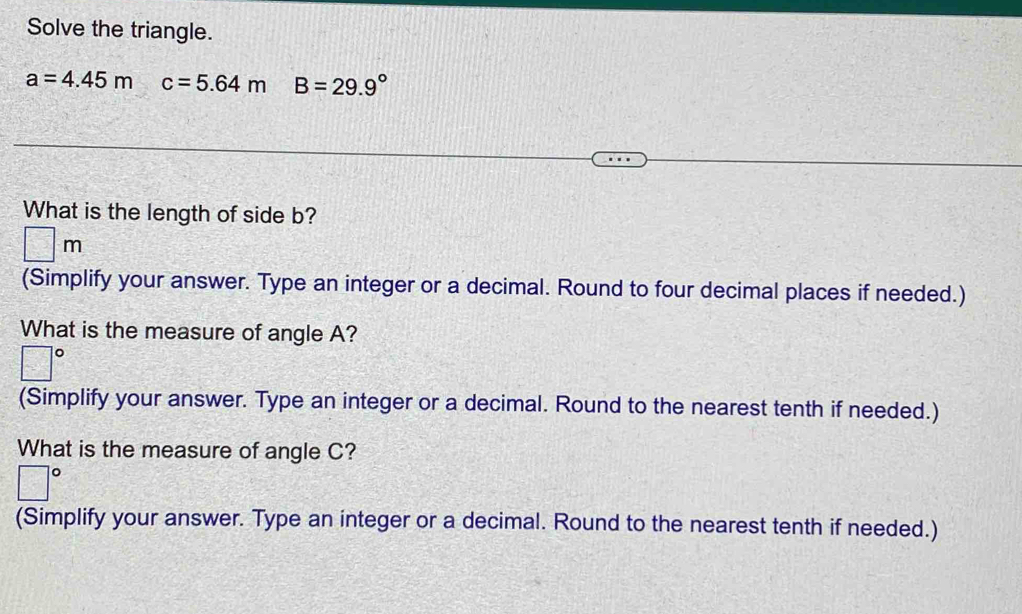 Solve the triangle.
a=4.45m c=5.64m B=29.9°
What is the length of side b?
□ m
(Simplify your answer. Type an integer or a decimal. Round to four decimal places if needed.) 
What is the measure of angle A?
□°
(Simplify your answer. Type an integer or a decimal. Round to the nearest tenth if needed.) 
What is the measure of angle C?
□°
(Simplify your answer. Type an integer or a decimal. Round to the nearest tenth if needed.)