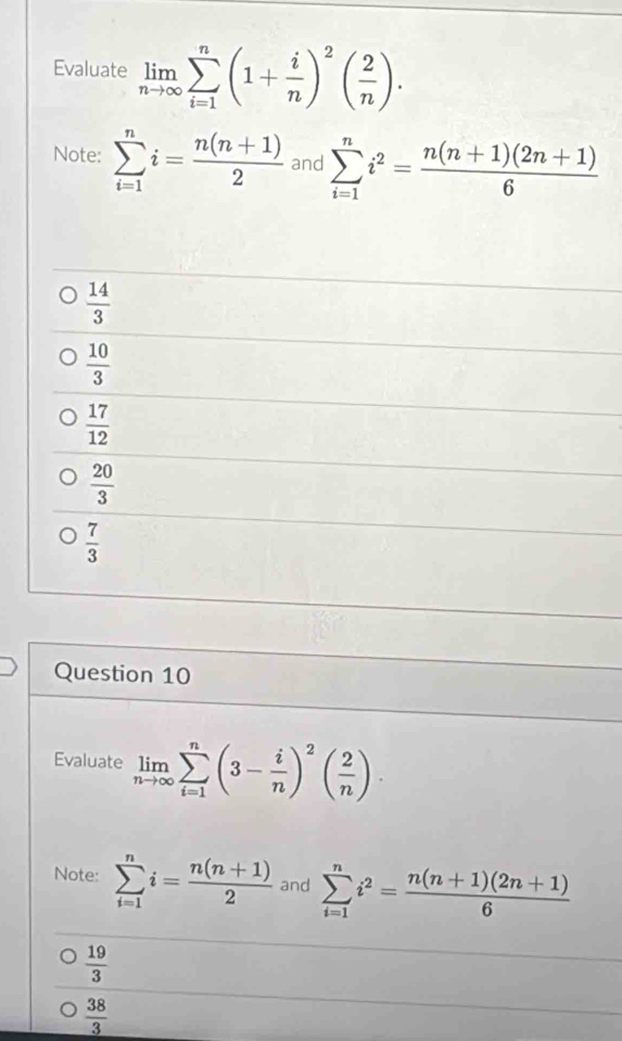 Evaluate limlimits _nto ∈fty sumlimits _(i=1)^n(1+ i/n )^2( 2/n )·
Note: sumlimits _(i=1)^ni= (n(n+1))/2  and sumlimits _(i=1)^ni^2= (n(n+1)(2n+1))/6 
 14/3 
 10/3 
 17/12 
 20/3 
 7/3 
Question 10
Evaluate limlimits _nto ∈fty sumlimits _(i=1)^n(3- i/n )^2( 2/n )·
Note: sumlimits _(i=1)^ni= (n(n+1))/2  and sumlimits _(i=1)^ni^2= (n(n+1)(2n+1))/6 
 19/3 
 38/3 