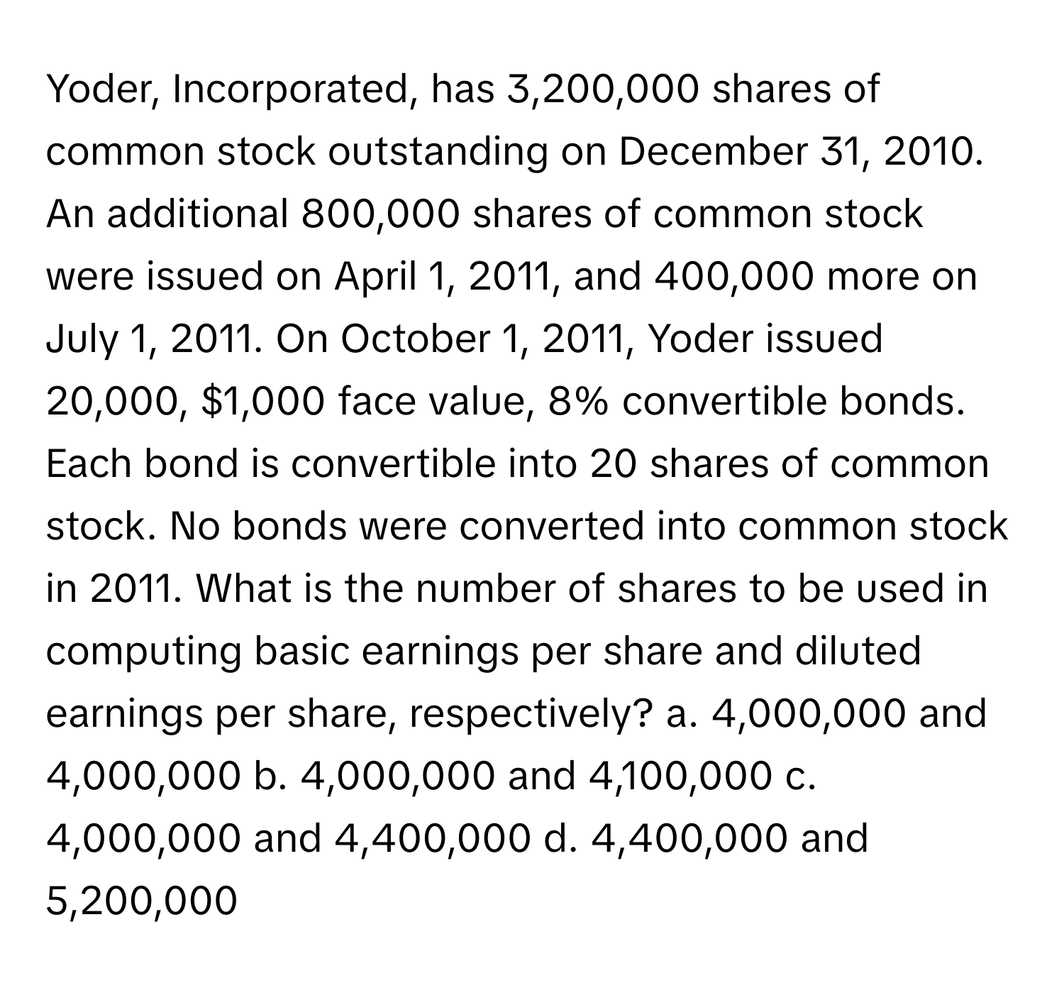 Yoder, Incorporated, has 3,200,000 shares of common stock outstanding on December 31, 2010. An additional 800,000 shares of common stock were issued on April 1, 2011, and 400,000 more on July 1, 2011. On October 1, 2011, Yoder issued 20,000, $1,000 face value, 8% convertible bonds. Each bond is convertible into 20 shares of common stock. No bonds were converted into common stock in 2011. What is the number of shares to be used in computing basic earnings per share and diluted earnings per share, respectively? a. 4,000,000 and 4,000,000 b. 4,000,000 and 4,100,000 c. 4,000,000 and 4,400,000 d. 4,400,000 and 5,200,000