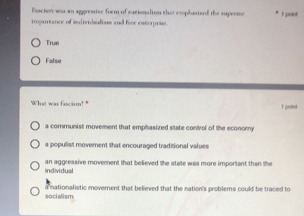 Fascism was an aggressive form of nationalism that emphasized the supreme * 1 point
importance of individualism and free enterprise.
True
False
What was fascism? *
1 point
a communist movement that emphasized state control of the economy
a populist movement that encouraged traditional values
an aggressive movement that believed the state was more important than the
individual
a nationalistic movement that believed that the nation's problems could be traced to
socialism