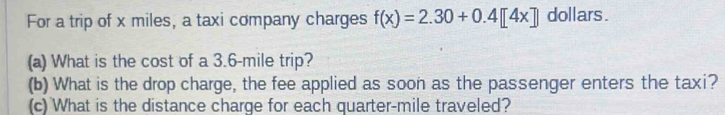 For a trip of x miles, a taxi company charges f(x)=2.30+0.4[4x] dollars. 
(a) What is the cost of a 3.6-mile trip? 
(b) What is the drop charge, the fee applied as soon as the passenger enters the taxi? 
(c) What is the distance charge for each quarter-mile traveled?