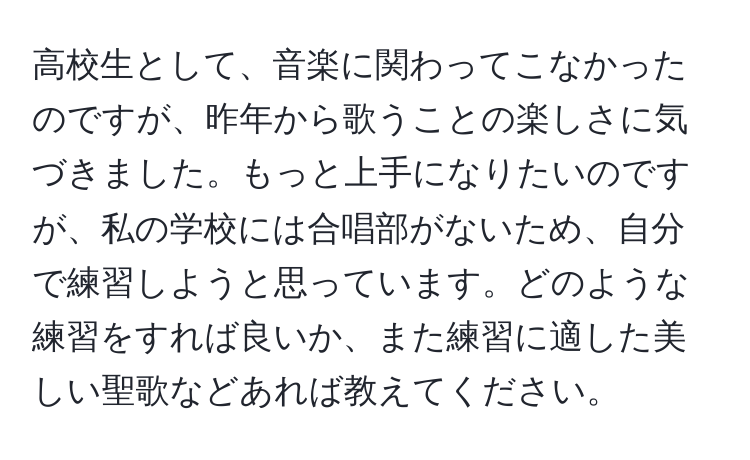 高校生として、音楽に関わってこなかったのですが、昨年から歌うことの楽しさに気づきました。もっと上手になりたいのですが、私の学校には合唱部がないため、自分で練習しようと思っています。どのような練習をすれば良いか、また練習に適した美しい聖歌などあれば教えてください。