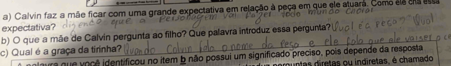 Calvin faz a mãe ficar com uma grande expectativa em relação à peça em que ele atuará. Como ele cra essa 
expectativa? 
b) O que a mãe de Calvin pergunta ao filho? Que palavra introduz essa pergunta? 
c) Qual é a graça da tirinha? 
era que você identificou no item b não possui um significado preciso, pois depende da resposta 
muntas diretas ou indiretas, é chamado