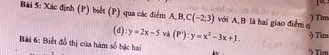 Xác định (P) biết (P) qua các điểm A, B, C(-2;3) với A, B là hai giao điểm c ) Tim 
(d): y=2x-5 và (P'):y=x^2-3x+1. 
) Tim 
Bài 6: Biết đồ thị của hàm số bậc hai 
) Tìm