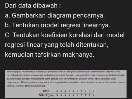 Dari data dibawah : 
a. Gambarkan diagram pencarnya. 
b. Tentukan model regresi linearnya. 
C. Tentukan koefisien korelasi dari model 
regresi linear yang telah ditentukan, 
kemudian tafsirkan maknanya. 
Seorang guru matematika melakukan penelitian untuk mengetahui hubungan keterampilan berpikir kritis 
terhadap hasil belajar siswa pada materi trigonometri. Dengan menggunakan instrumen yang telah divalidasi, 
guru tersebut berhasil memperoleh data berupo skor keterampilan berpikir kritis (KBK) dan nilai ujian 
trigonometri 10 orang siswa yang menjadi sampel dalam penelitian. Skor dan nilai tersebut dinyatokan dalam 
selang 1 sampai 10 sebagai berikut.