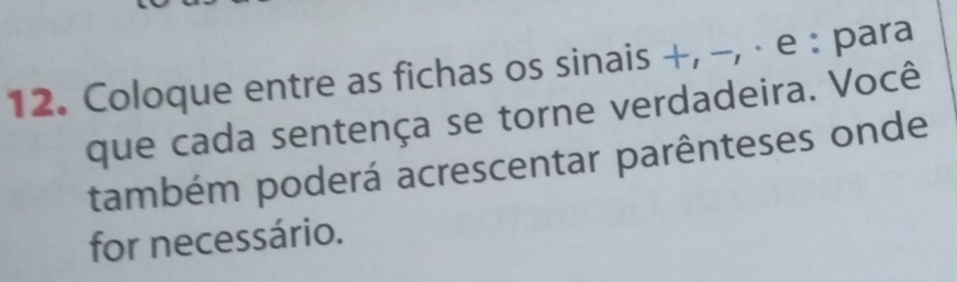 Coloque entre as fichas os sinais +, −, · e : para 
que cada sentença se torne verdadeira. Você 
também poderá acrescentar parênteses onde 
for necessário.