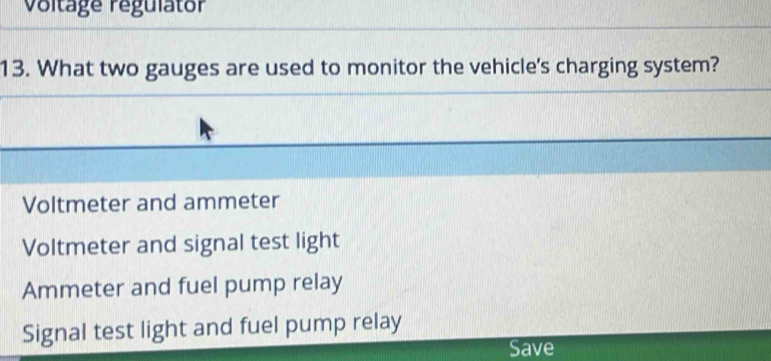 Voltage regulator
13. What two gauges are used to monitor the vehicle's charging system?
Voltmeter and ammeter
Voltmeter and signal test light
Ammeter and fuel pump relay
Signal test light and fuel pump relay
Save