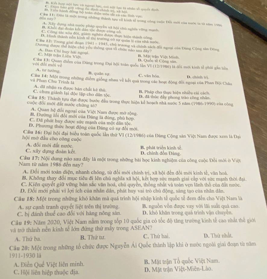 B. Kết hợp nội lực và ngoại lực, coi nội lực là nhân tổ quyết định
C. Dầm báo giữ vũng ôn định chính trị, xã hội
D. Tiền hành đồng bộ toàn diện trên tất cá các lĩnh vực
den nay?
Câu 11: Đâu là một trong những thành tựu về kinh tễ trong công cuộc Đỗi mới của nước ta từ năm 1986
A. Xây dựng nhà nước pháp quyền xã hội chủ nghĩa vững mạnh.
B. Khổi đại đoàn kết dân tộc được củng cổ
C. Công tác xóa đôi, giâm nghèo được thực hiện thành công
D. Hình thành nền kinh tế thị trường có sự quản lí của nhà nước
Câu 12: Trong giai đoạn 1941 - 1945, chủ trương và chính sách đổi ngoại của Đảng Cộng sản Đông
Dương được thể hiện chủ yếu thông qua tổ chức nào sau đây?
A. Ban Chỉ huy hải ngoại. B. Mật trận Việt Minh.
C. Mặt trận Liên Việt D. Quốc tế Cộng sân
Câu 13: Quan điểm của Đảng trong Đại hội toàn quốc lần VI (12/1986) là đổi mới kinh tế phái gần liền
với đổi mới về
A. tư tưởng. B. quân sự. C. văn hóa. D. chinh trj.
Câu 14: Một trong những điểm giống nhau về kết quả trong các hoạt động đổi ngoại của Phan Bội Châu
và Phan Chu Trinh là
A. đã nhận ra được bản chất kẻ thủ. B. Pháp cho thực hiện nhiều cải cách.
C. chưa giảnh lại độc lập cho dân tộc. D. đã thúc đầy phong trào công nhân.
Câu 15: Thành tựu đạt được bước đầu trong thực hiện kế hoạch nhà nước 5 năm (1986-1990) của công
cuộc đổi mới đất nước chứng tỏ?
A. Quan hệ đổi ngoại của Việt Nam được mở rộng.
B. Đường lối đổi mới của Đảng là đúng, phù hợp.
C. Đã phát huy được sức mạnh của một dân tộc.
D. Phương thức hoạt động của Đảng có sự đổi mới.
Câu 16: Đại hội đại biểu toàn quốc lần thứ VI (12/1986) của Đảng Cộng sản Việt Nam được xem là Đại
hội mở đầu cho công cuộc
A. đổi mới đất nước.
B. phát triển kinh tế.
C. xây dựng đoàn kết. D. chỉnh đốn Đảng.
Câu 17: Nội dung nào sau đây là một trong những bài học kinh nghiệm của công cuộc Đổi mới ở Việt
Nam từ năm 1986 đến nay?
A. Đổi mới toàn diện, nhanh chóng, từ đổi mới chính trị, xã hội đến đồi mới kinh tể, văn hoá
B. Không thay đổi mục tiêu đi lên chủ nghĩa xã hội, kết hợp sức mạnh giai cấp với sức mạnh thời đại.
C. Kiên quyết giữ vững bản sắc văn hoá, chủ quyền, thống nhất và toàn vẹn lãnh thổ của đất nước.
D. Đổi mới phải vì lợi ích của nhân dân, phát huy vai trò chủ động, sáng tạo của nhân dân.
Câu 18: Một trong những khó khăn mà quá trình hội nhập kinh tế quốc tế đem đến cho Việt Nam là
A. sự cạnh tranh quyết liệt trên thị trường. B nguồn vốn được vay với lãi suất quả cao.
C. bị đánh thuế cao đối với hàng nông sản. D. khó khăn trong quá trình vận chuyển.
Câu 19: Năm 2020, Việt Nam nằm trong tốp 10 quốc gia có tốc độ tăng trưởng kinh tế cao nhất thế giới
và trở thành nền kinh tế lớn đứng thứ mầy trong ASEAN?
A. Thứ ba. B. Thứ tư. C. Thứ hai. D. Thứ nhất.
Câu 20: Một trong những tổ chức được Nguyễn Ái Quốc thành lập khi ở nước ngoài giai đoạn từ năm
1911-1930 là
A. Điền Quế Việt liên minh. B. Mặt trận Tổ quốc Việt Nam.
C. Hội liên hiệp thuộc địa. D. Mặt trận Việt-Miên-Lào.