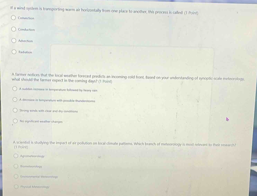 If a wind system is transporting warm air horizontally from one place to another, this process is called: (1 Point)
Convection
Conduction
Advection
Radiation
A farmer notices that the local weather forecast predicts an incoming cold front. Based on your understanding of synoptic-scale meteorology.
what should the farmer expect in the coming days? (1 Point)
A sudden increase in temperature followed by heavy rain
A decrease in temperature with possible thunderstorms
Strong winds with clear and dry conditions
No significant weather changes
A scientist is studying the impact of air pollution on local climate patterns. Which branch of meteorology is most relevant to their research?
(1 Point)
Agrometeorology
Biometeorology
Environmental Meteorology
Physical Meteorology