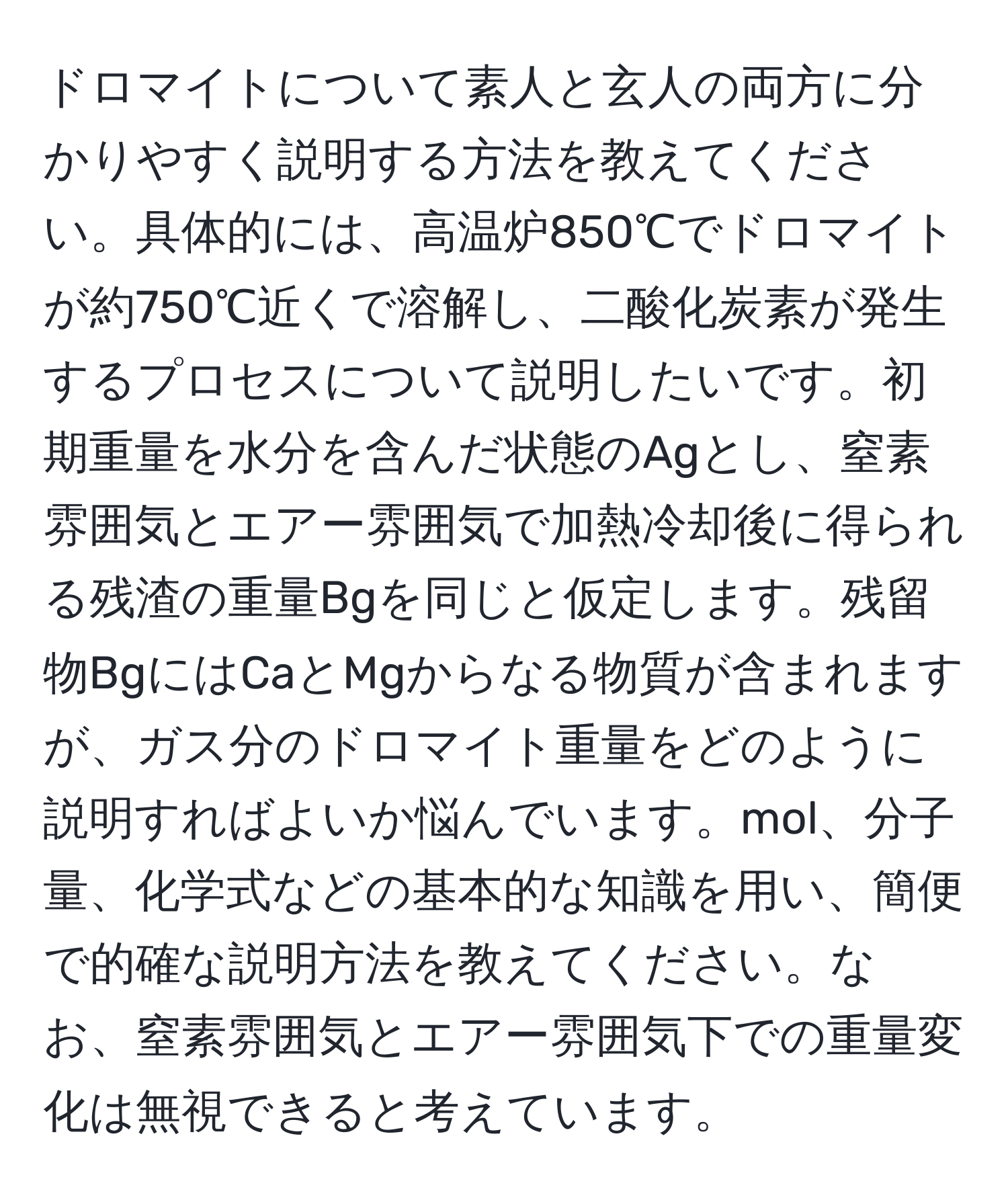 ドロマイトについて素人と玄人の両方に分かりやすく説明する方法を教えてください。具体的には、高温炉850℃でドロマイトが約750℃近くで溶解し、二酸化炭素が発生するプロセスについて説明したいです。初期重量を水分を含んだ状態のAgとし、窒素雰囲気とエアー雰囲気で加熱冷却後に得られる残渣の重量Bgを同じと仮定します。残留物BgにはCaとMgからなる物質が含まれますが、ガス分のドロマイト重量をどのように説明すればよいか悩んでいます。mol、分子量、化学式などの基本的な知識を用い、簡便で的確な説明方法を教えてください。なお、窒素雰囲気とエアー雰囲気下での重量変化は無視できると考えています。